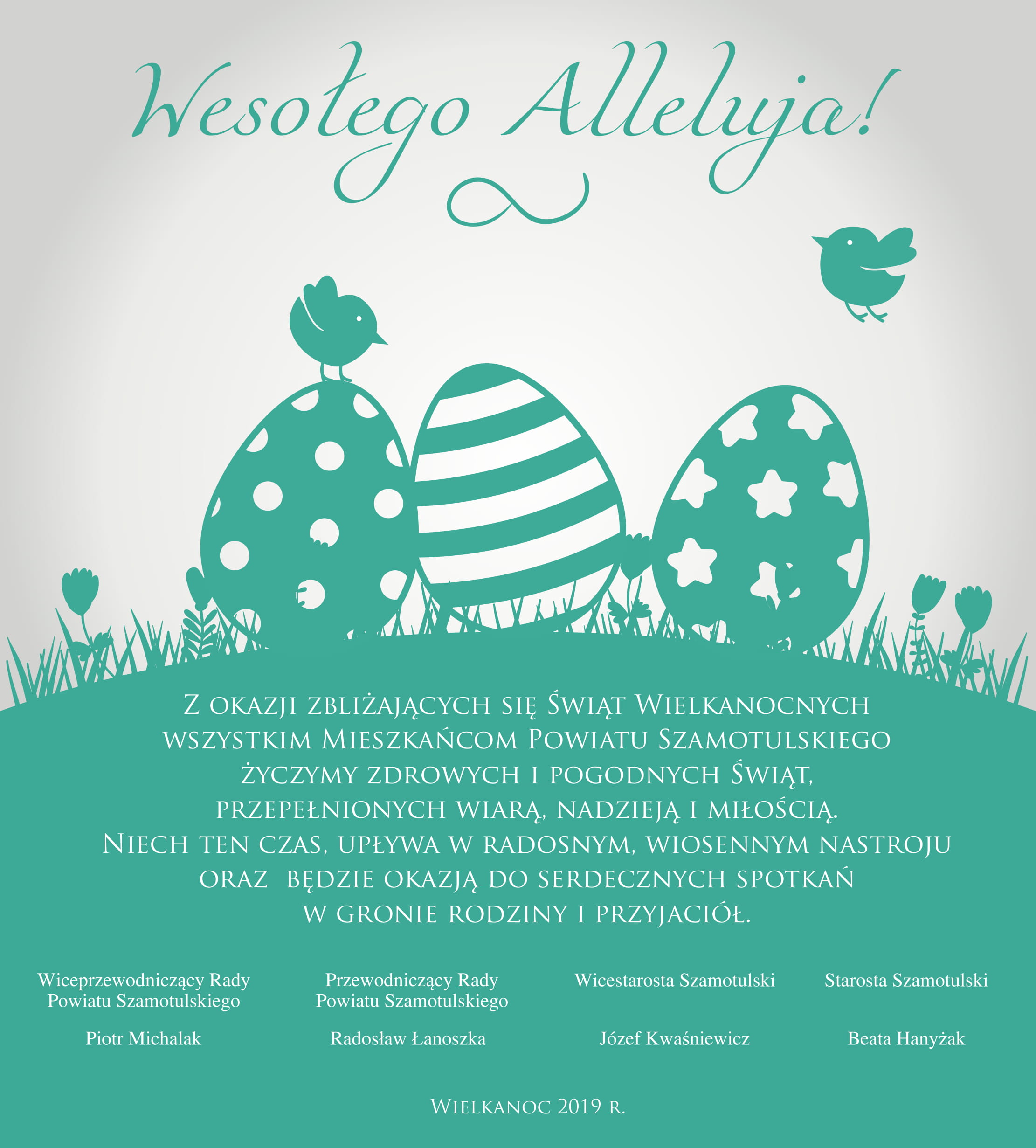 Kartka z życzeniami z okazji Świąt Wielkanocnych z treścią: Wesołego Alleluja! Z okazji zbliżających się Świąt Wielkanocnych wszystkim Mieszkańcom Powiatu Szamotulskiego życzymy zdrowych i pogodnych Świąt, przepełnionych wiarą, nadzieją i miłością. Niech ten czas, upływa w radosnym, wiosennym nastroju oraz będzie okazją do serdecznych spotkań w gronie rodziny i przyjaciół. Wiceprzewodniczący Rady Powiatu Szamotulskiego Piotr Michalak Przewodniczący Rady Powiatu Szamotulskiego Radosław Łanoszka Wicestarosta Szamotulski Józef Kwaśniewicz Starosta Szamotulski Beata Hanyżak Wielkanoc 2019 r.